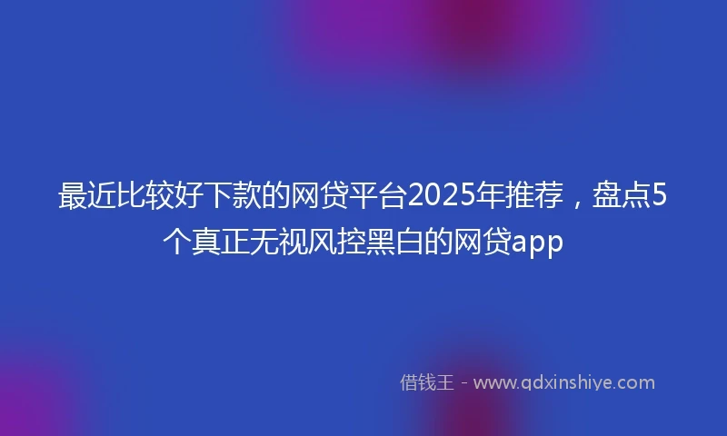 最近比较好下款的网贷平台2025年推荐，盘点5个真正无视风控黑白的网贷app