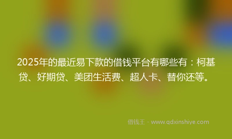 2025年的最近易下款的借钱平台有哪些有：柯基贷、好期贷、美团生活费、超人卡、替你还等。
