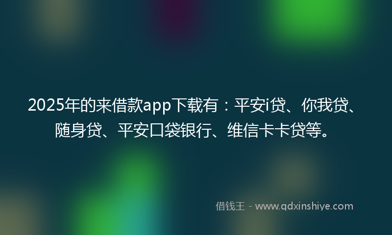 2025年的来借款app下载有：平安i贷、你我贷、随身贷、平安口袋银行、维信卡卡贷等。