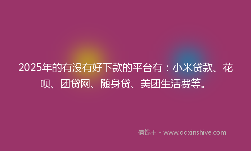 2025年的有没有好下款的平台有：小米贷款、花呗、团贷网、随身贷、美团生活费等。