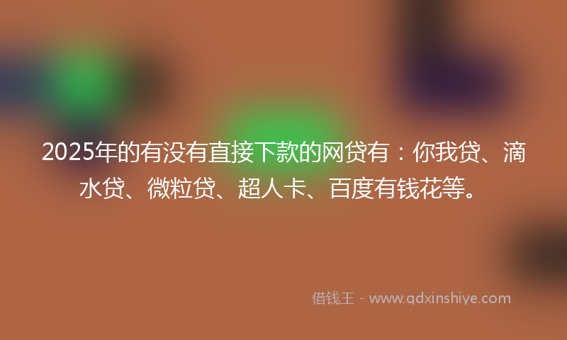 2025年的有没有直接下款的网贷有：你我贷、滴水贷、微粒贷、超人卡、百度有钱花等。