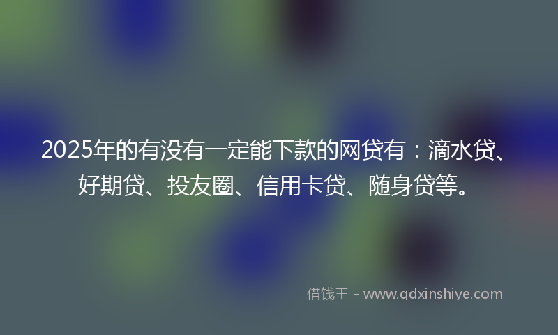 2025年的有没有一定能下款的网贷有：滴水贷、好期贷、投友圈、信用卡贷、随身贷等。