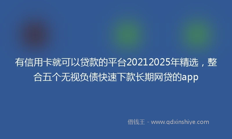有信用卡就可以贷款的平台20212025年精选，整合五个无视负债快速下款长期网贷的app
