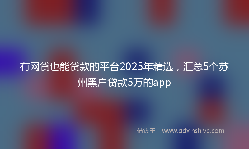 有网贷也能贷款的平台2025年精选，汇总5个苏州黑户贷款5万的app