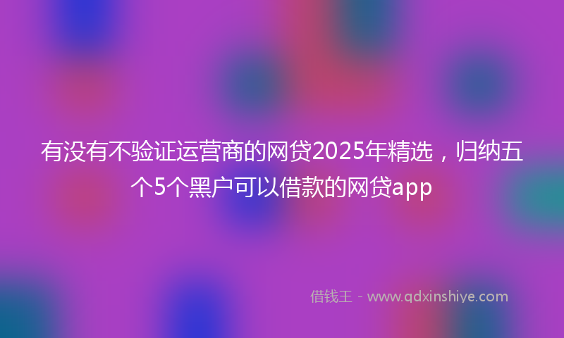 有没有不验证运营商的网贷2025年精选，归纳五个5个黑户可以借款的网贷app