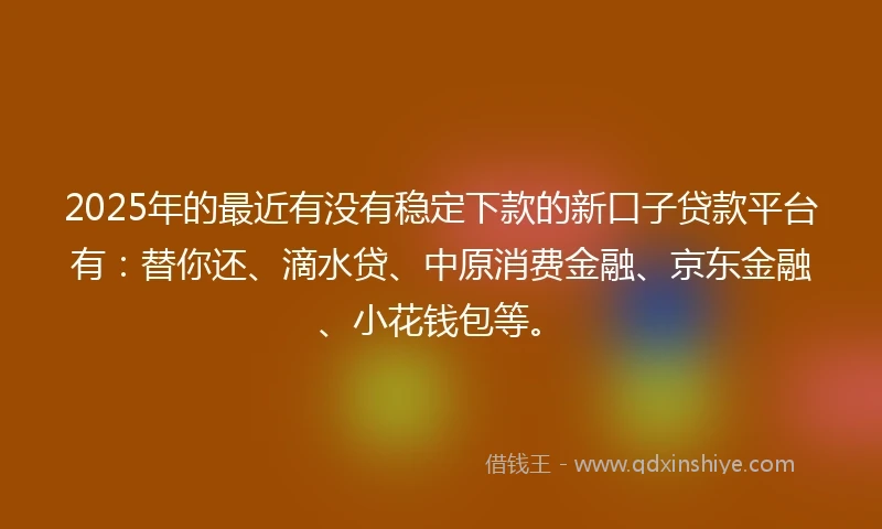 2025年的最近有没有稳定下款的新口子贷款平台有：替你还、滴水贷、中原消费金融、京东金融、小花钱包等。