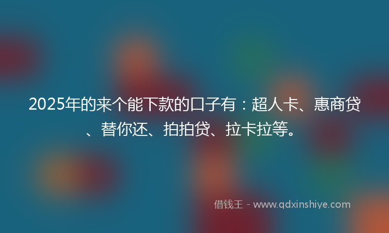 2025年的来个能下款的口子有：超人卡、惠商贷、替你还、拍拍贷、拉卡拉等。