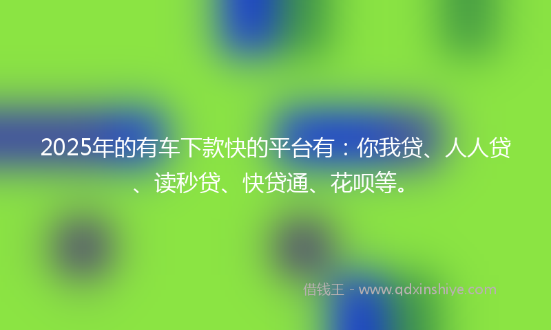 2025年的有车下款快的平台有：你我贷、人人贷、读秒贷、快贷通、花呗等。