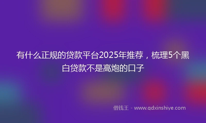 有什么正规的贷款平台2025年推荐，梳理5个黑白贷款不是高炮的口子