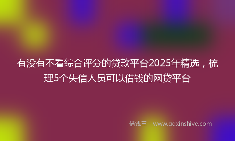 有没有不看综合评分的贷款平台2025年精选，梳理5个失信人员可以借钱的网贷平台