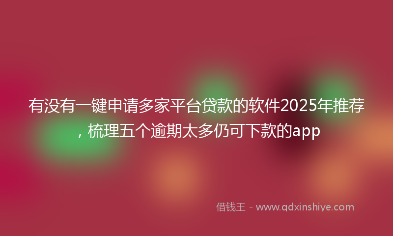 有没有一键申请多家平台贷款的软件2025年推荐，梳理五个逾期太多仍可下款的app