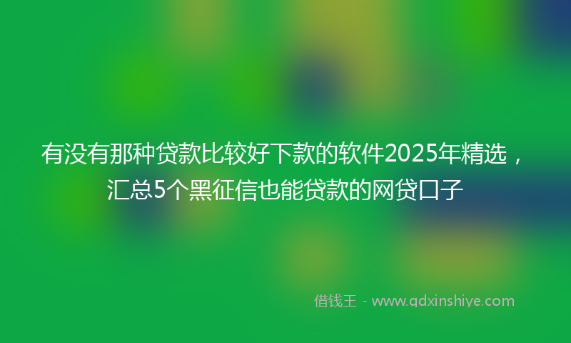 有没有那种贷款比较好下款的软件2025年精选，汇总5个黑征信也能贷款的网贷口子