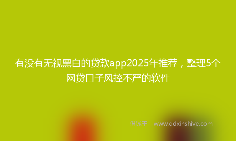 有没有无视黑白的贷款app2025年推荐,整理5个网贷口子风控不严的软件