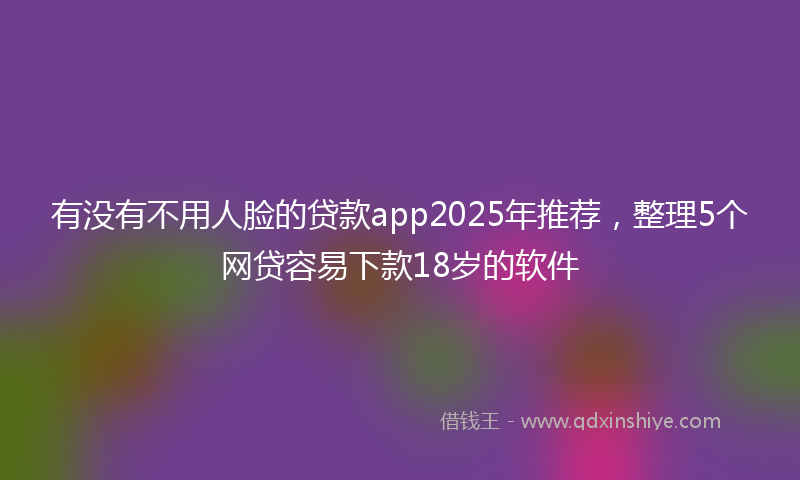 有没有不用人脸的贷款app2025年推荐，整理5个网贷容易下款18岁的软件