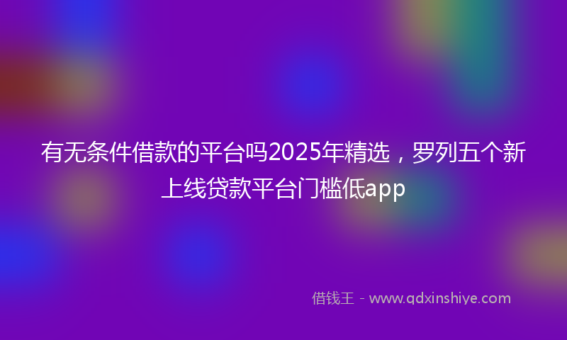 有无条件借款的平台吗2025年精选，罗列五个新上线贷款平台门槛低app