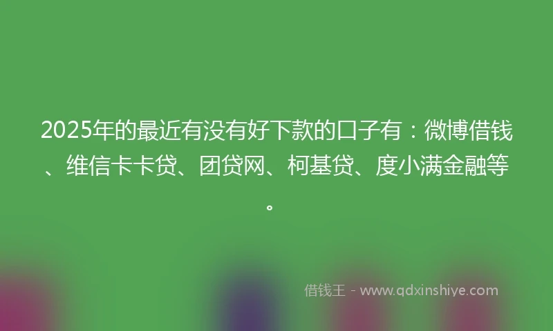 2025年的最近有没有好下款的口子有：微博借钱、维信卡卡贷、团贷网、柯基贷、度小满金融等。