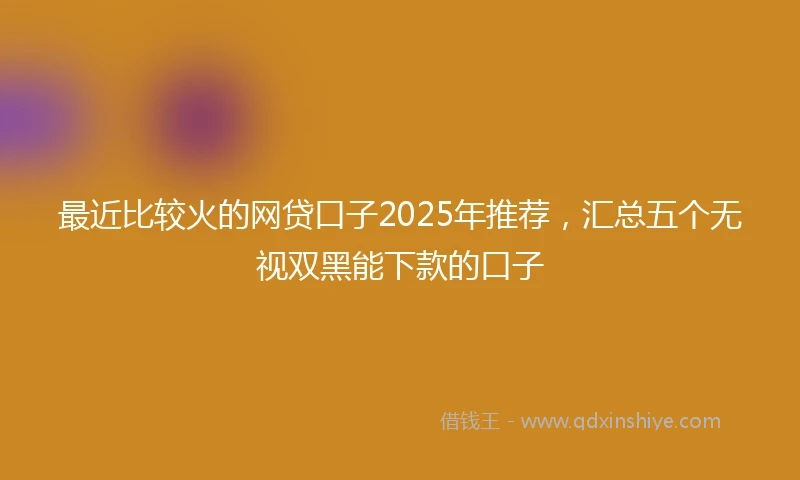 最近比较火的网贷口子2025年推荐,汇总五个无视双黑能下款的口子