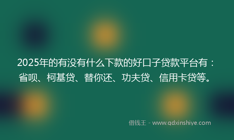 2025年的有没有什么下款的好口子贷款平台有：省呗、柯基贷、替你还、功夫贷、信用卡贷等。