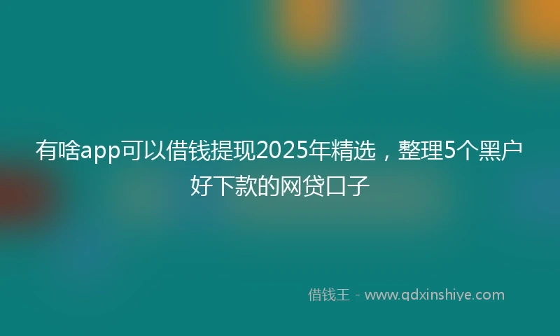 有啥app可以借钱提现2025年精选，整理5个黑户好下款的网贷口子
