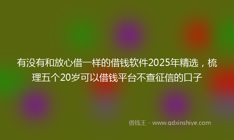 有没有和放心借一样的借钱软件2025年精选，梳理五个20岁可以借钱平台不查征信的口子