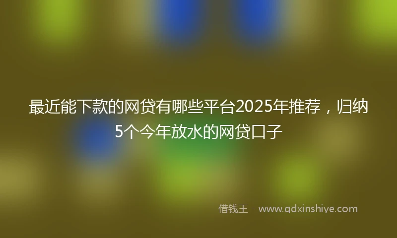 最近能下款的网贷有哪些平台2025年推荐，归纳5个今年放水的网贷口子