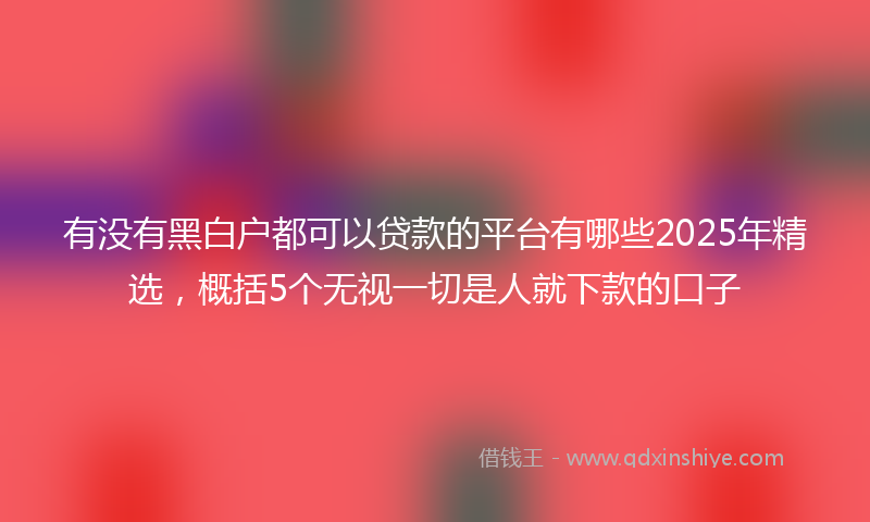 有没有黑白户都可以贷款的平台有哪些2025年精选，概括5个无视一切是人就下款的口子