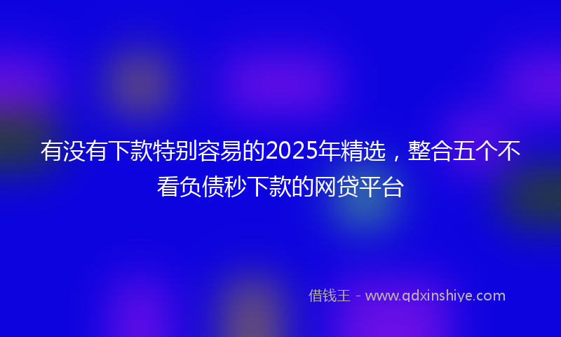 有没有下款特别容易的2025年精选，整合五个不看负债秒下款的网贷平台