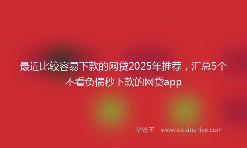 最近比较容易下款的网贷2025年推荐，汇总5个不看负债秒下款的网贷app