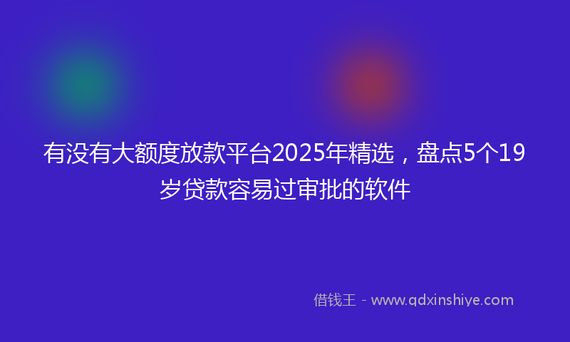 有没有大额度放款平台2025年精选，盘点5个19岁贷款容易过审批的软件