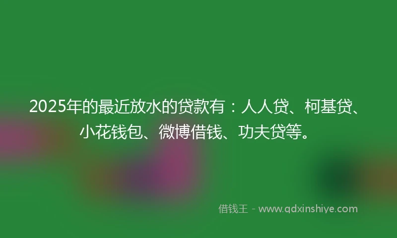 2025年的最近放水的贷款有：人人贷、柯基贷、小花钱包、微博借钱、功夫贷等。