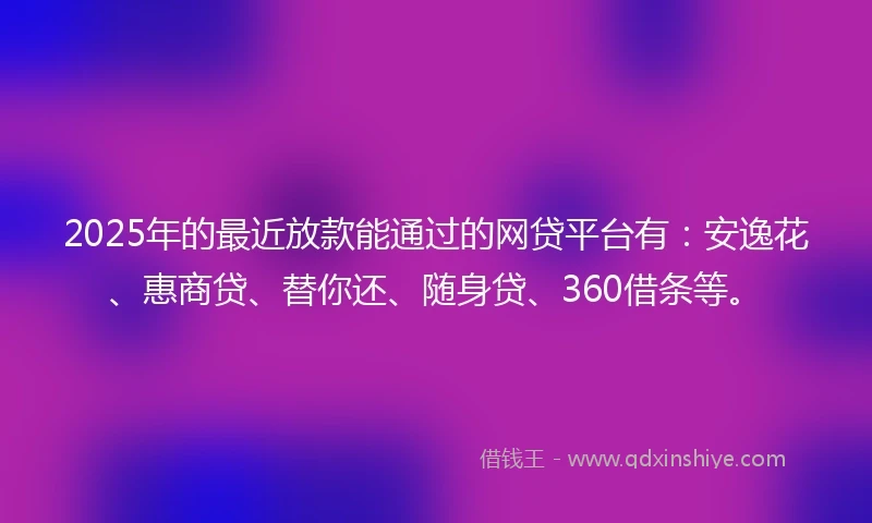 2025年的最近放款能通过的网贷平台有：安逸花、惠商贷、替你还、随身贷、360借条等。