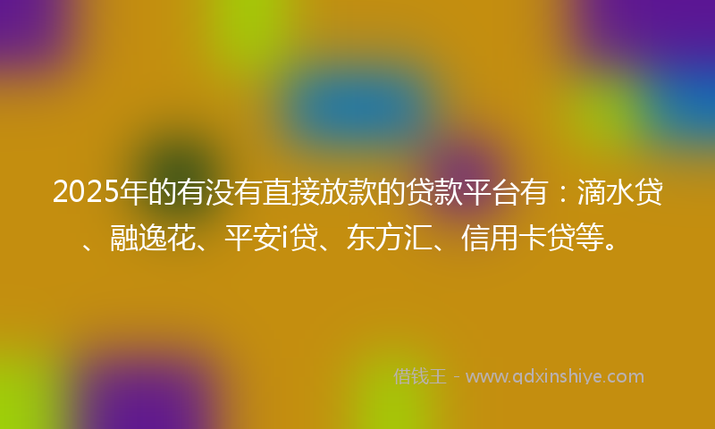 2025年的有没有直接放款的贷款平台有：滴水贷、融逸花、平安i贷、东方汇、信用卡贷等。
