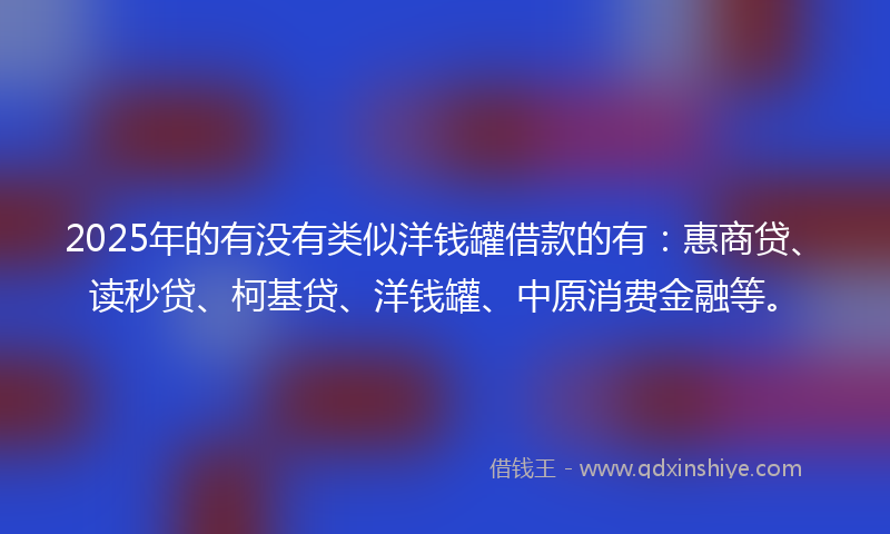 2025年的有没有类似洋钱罐借款的有：惠商贷、读秒贷、柯基贷、洋钱罐、中原消费金融等。