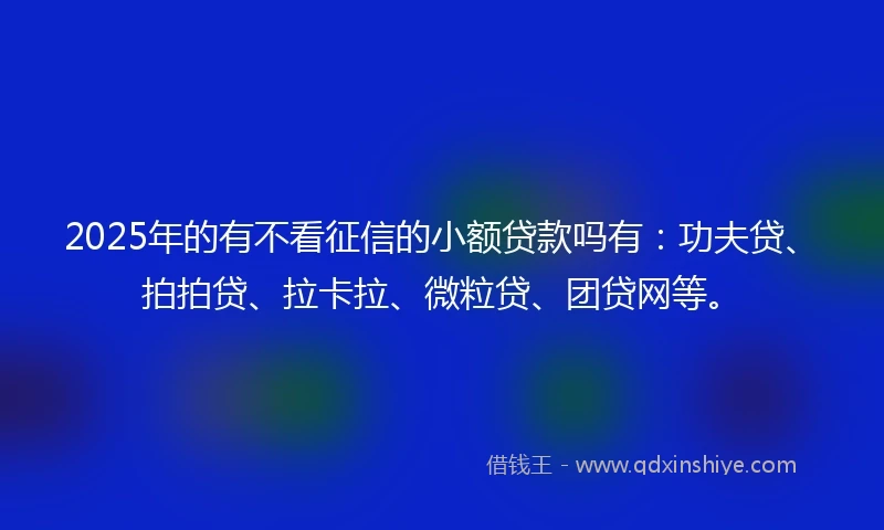 2025年的有不看征信的小额贷款吗有：功夫贷、拍拍贷、拉卡拉、微粒贷、团贷网等。