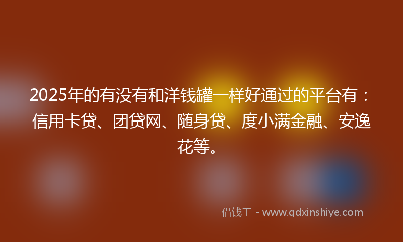 2025年的有没有和洋钱罐一样好通过的平台有：信用卡贷、团贷网、随身贷、度小满金融、安逸花等。
