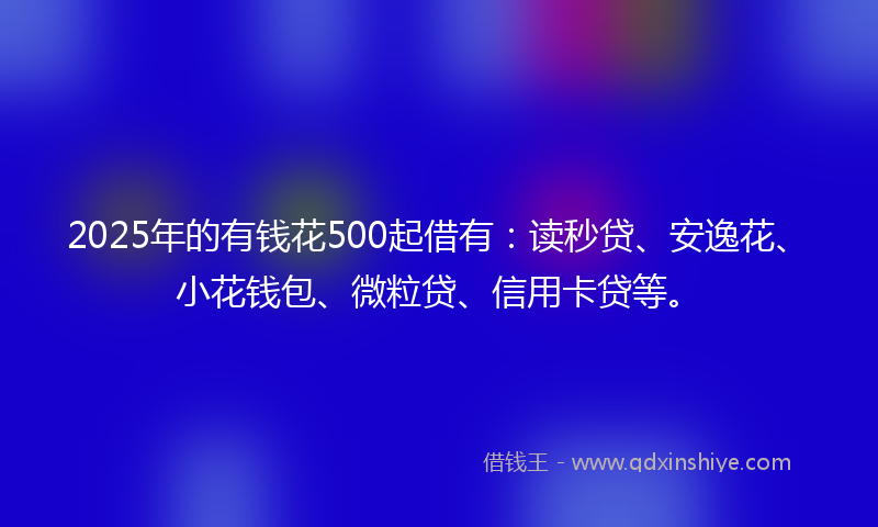 2025年的有钱花500起借有：读秒贷、安逸花、小花钱包、微粒贷、信用卡贷等。
