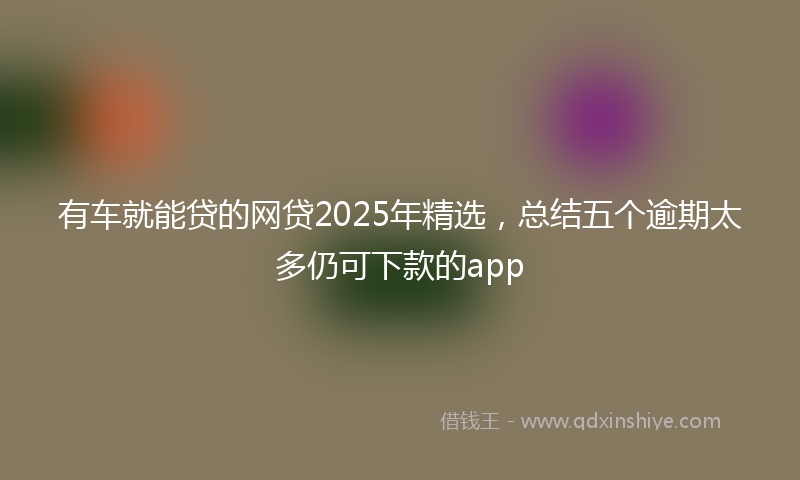 有车就能贷的网贷2025年精选，总结五个逾期太多仍可下款的app