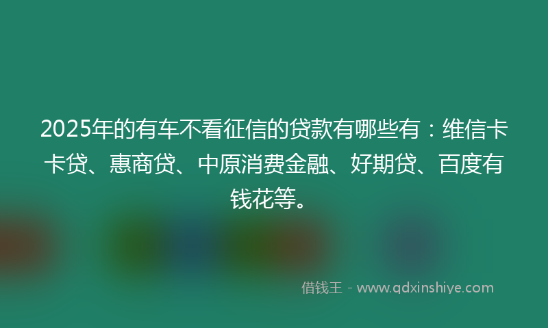 2025年的有车不看征信的贷款有哪些有：维信卡卡贷、惠商贷、中原消费金融、好期贷、百度有钱花等。
