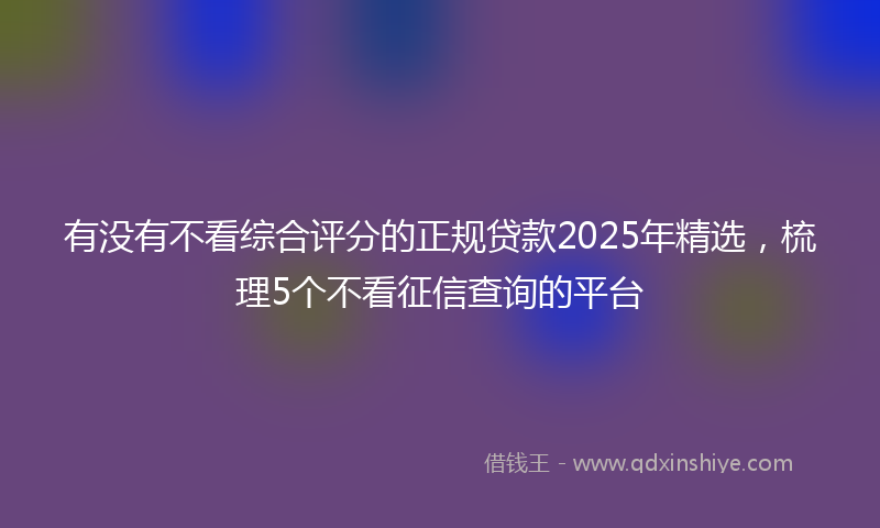 有没有不看综合评分的正规贷款2025年精选，梳理5个不看征信查询的平台