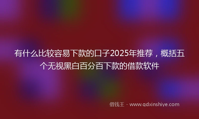 有什么比较容易下款的口子2025年推荐，概括五个无视黑白百分百下款的借款软件