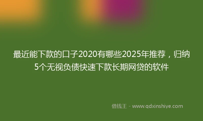 最近能下款的口子2020有哪些2025年推荐,归纳5个无视负债快速下款长期网贷的软件