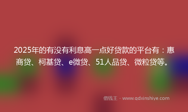 2025年的有没有利息高一点好贷款的平台有：惠商贷、柯基贷、e微贷、51人品贷、微粒贷等。