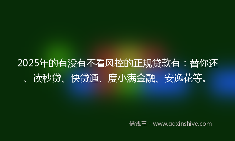 2025年的有没有不看风控的正规贷款有：替你还、读秒贷、快贷通、度小满金融、安逸花等。