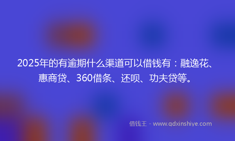 2025年的有逾期什么渠道可以借钱有：融逸花、惠商贷、360借条、还呗、功夫贷等。