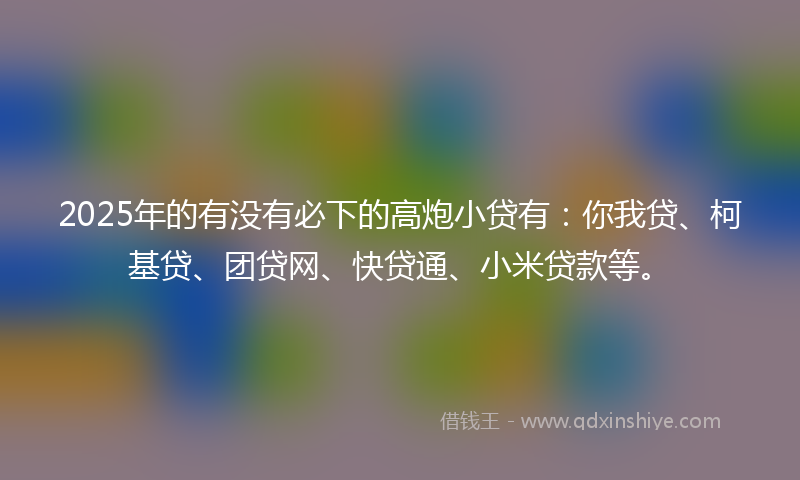 2025年的有没有必下的高炮小贷有：你我贷、柯基贷、团贷网、快贷通、小米贷款等。