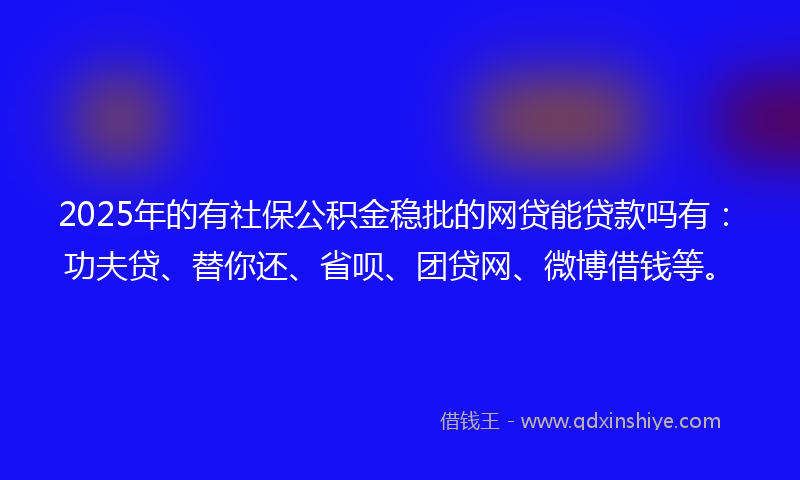 2025年的有社保公积金稳批的网贷能贷款吗有：功夫贷、替你还、省呗、团贷网、微博借钱等。