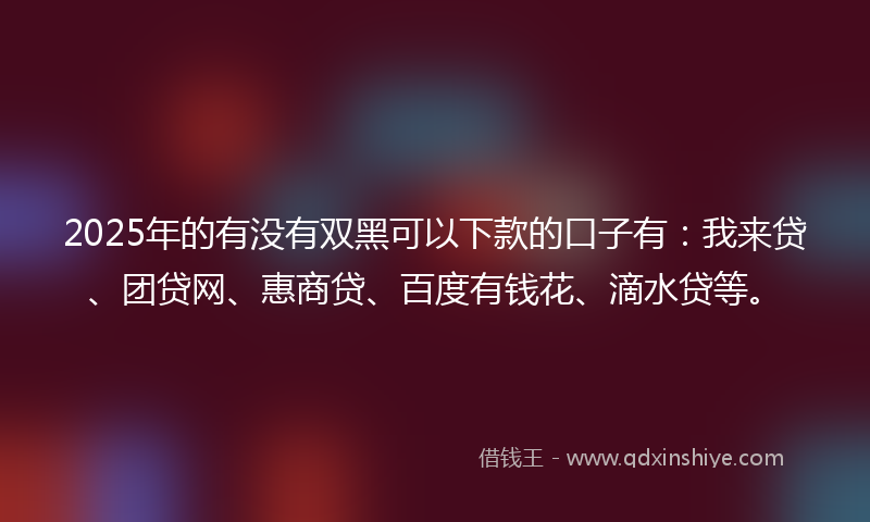 2025年的有没有双黑可以下款的口子有：我来贷、团贷网、惠商贷、百度有钱花、滴水贷等。