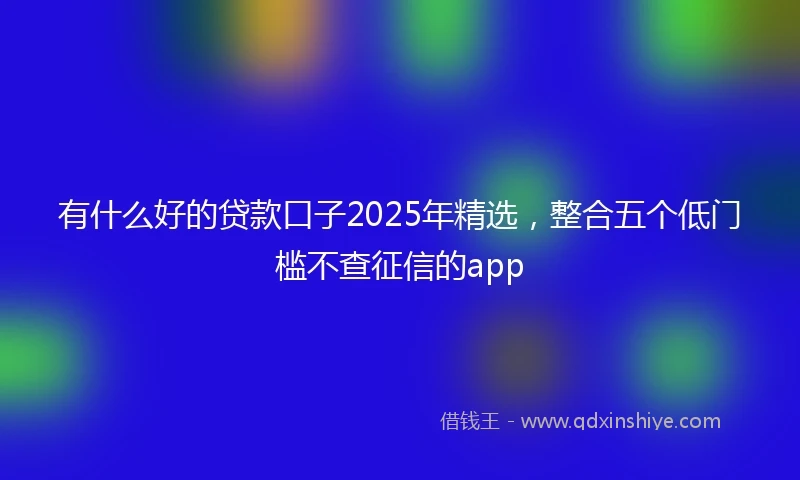 有什么好的贷款口子2025年精选，整合五个低门槛不查征信的app