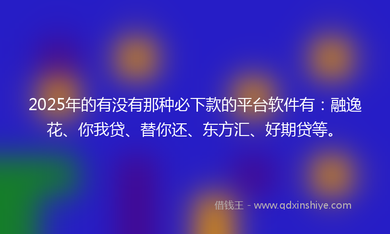 2025年的有没有那种必下款的平台软件有：融逸花、你我贷、替你还、东方汇、好期贷等。