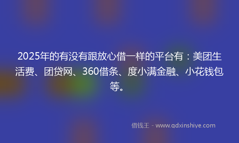 2025年的有没有跟放心借一样的平台有：美团生活费、团贷网、360借条、度小满金融、小花钱包等。